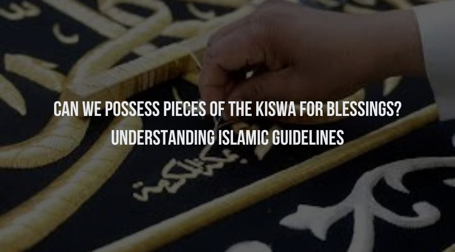 Can We Possess Pieces of the Kiswa for Blessings? Understanding Islamic Guidelines
